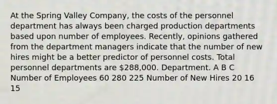 At the Spring Valley Company, the costs of the personnel department has always been charged production departments based upon number of employees. Recently, opinions gathered from the department managers indicate that the number of new hires might be a better predictor of personnel costs. Total personnel departments are 288,000. Department. A B C Number of Employees 60 280 225 Number of New Hires 20 16 15