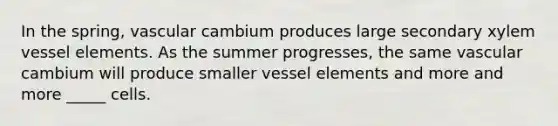 In the spring, vascular cambium produces large secondary xylem vessel elements. As the summer progresses, the same vascular cambium will produce smaller vessel elements and more and more _____ cells.