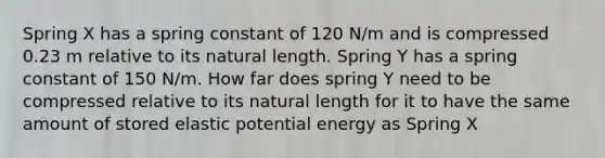 Spring X has a spring constant of 120 N/m and is compressed 0.23 m relative to its natural length. Spring Y has a spring constant of 150 N/m. How far does spring Y need to be compressed relative to its natural length for it to have the same amount of stored elastic potential energy as Spring X