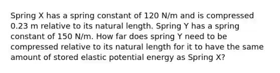 Spring X has a spring constant of 120 N/m and is compressed 0.23 m relative to its natural length. Spring Y has a spring constant of 150 N/m. How far does spring Y need to be compressed relative to its natural length for it to have the same amount of stored elastic potential energy as Spring X?