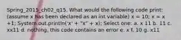 Spring_2015_ch02_q15. What would the following code print: (assume x has been declared as an int variable) x = 10; x = x +1; System.out.println('x' + "x" + x); Select one: a. x 11 b. 11 c. xx11 d. nothing, this code contains an error e. x f. 10 g. x11