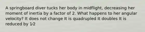 A springboard diver tucks her body in midflight, decreasing her moment of inertia by a factor of 2. What happens to her angular velocity? It does not change It is quadrupled It doubles It is reduced by 1⁄2