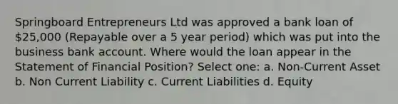 Springboard Entrepreneurs Ltd was approved a bank loan of 25,000 (Repayable over a 5 year period) which was put into the business bank account. Where would the loan appear in the Statement of Financial Position? Select one: a. Non-Current Asset b. Non Current Liability c. Current Liabilities d. Equity