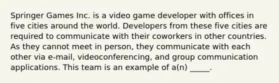 Springer Games Inc. is a video game developer with offices in five cities around the world. Developers from these five cities are required to communicate with their coworkers in other countries. As they cannot meet in person, they communicate with each other via e-mail, videoconferencing, and group communication applications. This team is an example of a(n) _____.