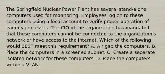 The Springfield Nuclear Power Plant has several stand-alone computers used for monitoring. Employees log on to these computers using a local account to verify proper operation of various processes. The CIO of the organization has mandated that these computers cannot be connected to the organization's network or have access to the Internet. Which of the following would BEST meet this requirement? A. Air gap the computers. B. Place the computers in a screened subnet. C. Create a separate isolated network for these computers. D. Place the computers within a VLAN.