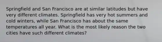 Springfield and San Francisco are at similar latitudes but have very different climates. Springfield has very hot summers and cold winters, while San Francisco has about the same temperatures all year. What is the most likely reason the two cities have such different climates?