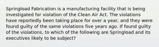 Springload Fabrication is a manufacturing facility that is being investigated for violation of the Clean Air Act. The violations have reportedly been taking place for over a year, and they were found guilty of the same violations five years ago. If found guilty of the violations, to which of the following are Springload and its executives likely to be subject?