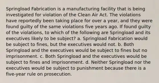 Springload Fabrication is a manufacturing facility that is being investigated for violation of the Clean Air Act. The violations have reportedly been taking place for over a year, and they were found guilty of the same violations five years ago. If found guilty of the violations, to which of the following are Springload and its executives likely to be subject? a. Springload Fabrication would be subject to fines, but the executives would not. b. Both Springload and the executives would be subject to fines but no imprisonment. c. Both Springload and the executives would be subject to fines and imprisonment. d. Neither Springload nor the executives would be subject to punishment because there is a five-year rule on prosecution.