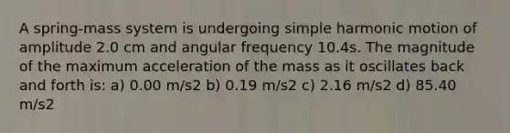 A spring-mass system is undergoing simple harmonic motion of amplitude 2.0 cm and angular frequency 10.4s. The magnitude of the maximum acceleration of the mass as it oscillates back and forth is: a) 0.00 m/s2 b) 0.19 m/s2 c) 2.16 m/s2 d) 85.40 m/s2