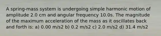 A spring-mass system is undergoing <a href='https://www.questionai.com/knowledge/kvMRoZTFEM-simple-harmonic-motion' class='anchor-knowledge'>simple harmonic motion</a> of amplitude 2.0 cm and angular frequency 10.0s. The magnitude of the maximum acceleration of the mass as it oscillates back and forth is: a) 0.00 m/s2 b) 0.2 m/s2 c) 2.0 m/s2 d) 31.4 m/s2