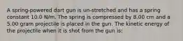 A spring-powered dart gun is un-stretched and has a spring constant 10.0 N/m. The spring is compressed by 8.00 cm and a 5.00 gram projectile is placed in the gun. The kinetic energy of the projectile when it is shot from the gun is: