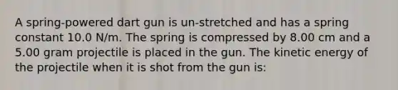 A spring-powered dart gun is un-stretched and has a spring constant 10.0 N/m. The spring is compressed by 8.00 cm and a 5.00 gram projectile is placed in the gun. The kinetic energy of the projectile when it is shot from the gun is: