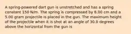 A spring-powered dart gun is unstretched and has a spring constant 150 N/m. The spring is compressed by 8.00 cm and a 5.00 gram projectile is placed in the gun. The maximum height of the projectile when it is shot at an angle of 30.0 degrees above the horizontal from the gun is