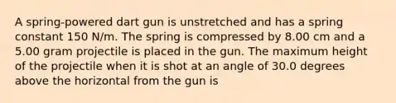 A spring-powered dart gun is unstretched and has a spring constant 150 N/m. The spring is compressed by 8.00 cm and a 5.00 gram projectile is placed in the gun. The maximum height of the projectile when it is shot at an angle of 30.0 degrees above the horizontal from the gun is