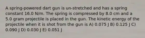 A spring-powered dart gun is un-stretched and has a spring constant 16.0 N/m. The spring is compressed by 8.0 cm and a 5.0 gram projectile is placed in the gun. The kinetic energy of the projectile when it is shot from the gun is A) 0.075 J B) 0.125 J C) 0.090 J D) 0.030 J E) 0.051 J