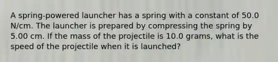 A spring-powered launcher has a spring with a constant of 50.0 N/cm. The launcher is prepared by compressing the spring by 5.00 cm. If the mass of the projectile is 10.0 grams, what is the speed of the projectile when it is launched?