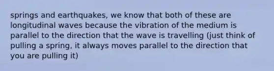 springs and earthquakes, we know that both of these are longitudinal waves because the vibration of the medium is parallel to the direction that the wave is travelling (just think of pulling a spring, it always moves parallel to the direction that you are pulling it)