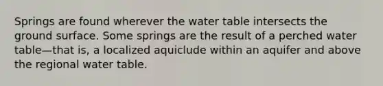 Springs are found wherever the water table intersects the ground surface. Some springs are the result of a perched water table—that is, a localized aquiclude within an aquifer and above the regional water table.