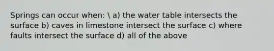 Springs can occur when:  a) the water table intersects the surface b) caves in limestone intersect the surface c) where faults intersect the surface d) all of the above