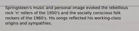 Springsteen's music and personal image evoked the rebellious rock 'n' rollers of the 1950's and the socially conscious folk rockers of the 1960's. His songs reflected his working-class origins and sympathies.