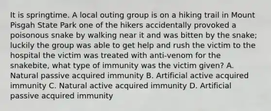 It is springtime. A local outing group is on a hiking trail in Mount Pisgah State Park one of the hikers accidentally provoked a poisonous snake by walking near it and was bitten by the snake; luckily the group was able to get help and rush the victim to the hospital the victim was treated with anti-venom for the snakebite, what type of immunity was the victim given? A. Natural passive acquired immunity B. Artificial active acquired immunity C. Natural active acquired immunity D. Artificial passive acquired immunity