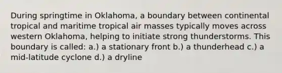 During springtime in Oklahoma, a boundary between continental tropical and maritime tropical air masses typically moves across western Oklahoma, helping to initiate strong thunderstorms. This boundary is called: a.) a stationary front b.) a thunderhead c.) a mid-latitude cyclone d.) a dryline