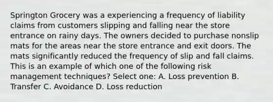 Springton Grocery was a experiencing a frequency of liability claims from customers slipping and falling near the store entrance on rainy days. The owners decided to purchase nonslip mats for the areas near the store entrance and exit doors. The mats significantly reduced the frequency of slip and fall claims. This is an example of which one of the following risk management techniques? Select one: A. Loss prevention B. Transfer C. Avoidance D. Loss reduction