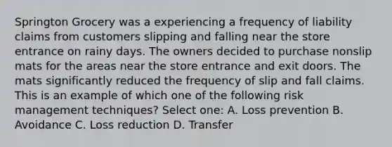 Springton Grocery was a experiencing a frequency of liability claims from customers slipping and falling near the store entrance on rainy days. The owners decided to purchase nonslip mats for the areas near the store entrance and exit doors. The mats significantly reduced the frequency of slip and fall claims. This is an example of which one of the following risk management techniques? Select one: A. Loss prevention B. Avoidance C. Loss reduction D. Transfer