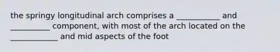 the springy longitudinal arch comprises a ___________ and __________ component, with most of the arch located on the ____________ and mid aspects of the foot