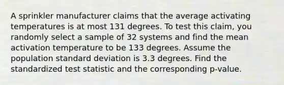 A sprinkler manufacturer claims that the average activating temperatures is at most 131 degrees. To test this claim, you randomly select a sample of 32 systems and find the mean activation temperature to be 133 degrees. Assume the population standard deviation is 3.3 degrees. Find the standardized test statistic and the corresponding p-value.