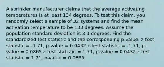 A sprinkler manufacturer claims that the average activating temperatures is at least 134 degrees. To test this claim, you randomly select a sample of 32 systems and find the mean activation temperature to be 133 degrees. Assume the population <a href='https://www.questionai.com/knowledge/kqGUr1Cldy-standard-deviation' class='anchor-knowledge'>standard deviation</a> is 3.3 degrees. Find the standardized test statistic and the corresponding p-value. z-test statistic = -1.71, p-value = 0.0432 z-test statistic = -1.71, p-value = 0.0865 z-test statistic = 1.71, p-value = 0.0432 z-test statistic = 1.71, p-value = 0.0865