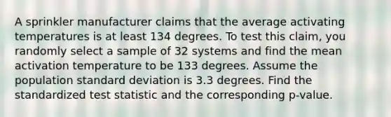 A sprinkler manufacturer claims that the average activating temperatures is at least 134 degrees. To test this claim, you randomly select a sample of 32 systems and find the mean activation temperature to be 133 degrees. Assume the population <a href='https://www.questionai.com/knowledge/kqGUr1Cldy-standard-deviation' class='anchor-knowledge'>standard deviation</a> is 3.3 degrees. Find the standardized test statistic and the corresponding p-value.