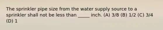 The sprinkler pipe size from the water supply source to a sprinkler shall not be less than _____ inch. (A) 3/8 (B) 1/2 (C) 3/4 (D) 1