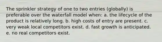 The sprinkler strategy of one to two entries (globally) is preferable over the waterfall model when: a. the lifecycle of the product is relatively long. b. high costs of entry are present. c. very weak local competitors exist. d. fast growth is anticipated. e. no real competitors exist.