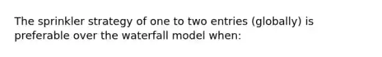 The sprinkler strategy of one to two entries (globally) is preferable over the waterfall model when: