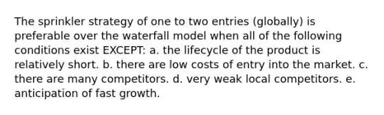 The sprinkler strategy of one to two entries (globally) is preferable over the waterfall model when all of the following conditions exist EXCEPT: a. the lifecycle of the product is relatively short. b. there are low costs of entry into the market. c. there are many competitors. d. very weak local competitors. e. anticipation of fast growth.