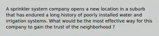 A sprinkler system company opens a new location in a suburb that has endured a long history of poorly installed water and irrigation systems. What would be the most effective way for this company to gain the trust of the neighborhood ?