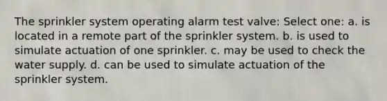 The sprinkler system operating alarm test valve: Select one: a. is located in a remote part of the sprinkler system. b. is used to simulate actuation of one sprinkler. c. may be used to check the water supply. d. can be used to simulate actuation of the sprinkler system.