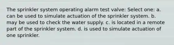 The sprinkler system operating alarm test valve: Select one: a. can be used to simulate actuation of the sprinkler system. b. may be used to check the water supply. c. is located in a remote part of the sprinkler system. d. is used to simulate actuation of one sprinkler.