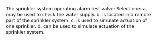 The sprinkler system operating alarm test valve: Select one: a. may be used to check the water supply. b. is located in a remote part of the sprinkler system. c. is used to simulate actuation of one sprinkler. d. can be used to simulate actuation of the sprinkler system.