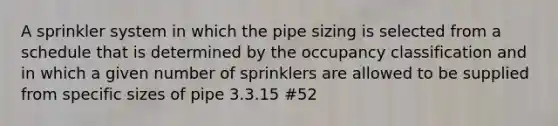 A sprinkler system in which the pipe sizing is selected from a schedule that is determined by the occupancy classification and in which a given number of sprinklers are allowed to be supplied from specific sizes of pipe 3.3.15 #52