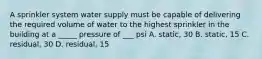 A sprinkler system water supply must be capable of delivering the required volume of water to the highest sprinkler in the building at a _____ pressure of ___ psi A. static, 30 B. static, 15 C. residual, 30 D. residual, 15