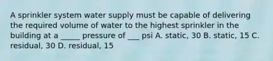 A sprinkler system water supply must be capable of delivering the required volume of water to the highest sprinkler in the building at a _____ pressure of ___ psi A. static, 30 B. static, 15 C. residual, 30 D. residual, 15