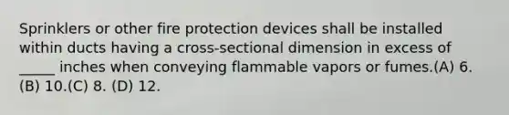 Sprinklers or other fire protection devices shall be installed within ducts having a cross-sectional dimension in excess of _____ inches when conveying flammable vapors or fumes.(A) 6. (B) 10.(C) 8. (D) 12.