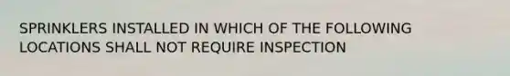 SPRINKLERS INSTALLED IN WHICH OF THE FOLLOWING LOCATIONS SHALL NOT REQUIRE INSPECTION