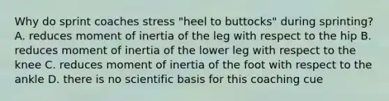 Why do sprint coaches stress "heel to buttocks" during sprinting? A. reduces moment of inertia of the leg with respect to the hip B. reduces moment of inertia of the lower leg with respect to the knee C. reduces moment of inertia of the foot with respect to the ankle D. there is no scientific basis for this coaching cue