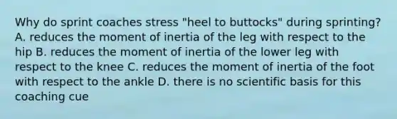 Why do sprint coaches stress "heel to buttocks" during sprinting? A. reduces the moment of inertia of the leg with respect to the hip B. reduces the moment of inertia of the lower leg with respect to the knee C. reduces the moment of inertia of the foot with respect to the ankle D. there is no scientific basis for this coaching cue