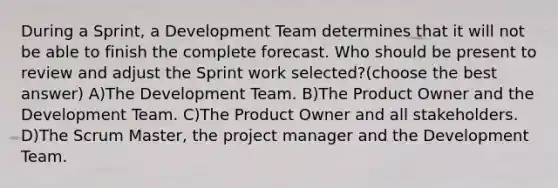 During a Sprint, a Development Team determines that it will not be able to finish the complete forecast. Who should be present to review and adjust the Sprint work selected?(choose the best answer) A)The Development Team. B)The Product Owner and the Development Team. C)The Product Owner and all stakeholders. D)The Scrum Master, the project manager and the Development Team.