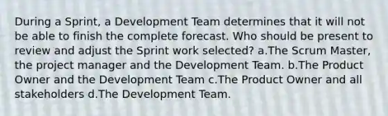 During a Sprint, a Development Team determines that it will not be able to finish the complete forecast. Who should be present to review and adjust the Sprint work selected? a.The Scrum Master, the project manager and the Development Team. b.The Product Owner and the Development Team c.The Product Owner and all stakeholders d.The Development Team.