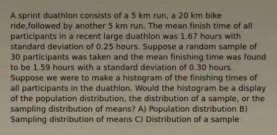 A sprint duathlon consists of a 5 km run, a 20 km bike ride,followed by another 5 km run. The mean finish time of all participants in a recent large duathlon was 1.67 hours with <a href='https://www.questionai.com/knowledge/kqGUr1Cldy-standard-deviation' class='anchor-knowledge'>standard deviation</a> of 0.25 hours. Suppose a random sample of 30 participants was taken and the mean finishing time was found to be 1.59 hours with a standard deviation of 0.30 hours. Suppose we were to make a histogram of the finishing times of all participants in the duathlon. Would the histogram be a display of the population distribution, the distribution of a sample, or the sampling distribution of means? A) Population distribution B) Sampling distribution of means C) Distribution of a sample